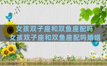 女孩双子座和双鱼座配吗 女孩双子座和双鱼座配吗婚姻